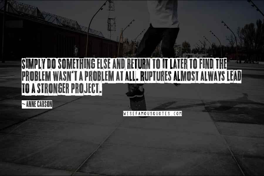 Anne Carson Quotes: Simply do something else and return to it later to find the problem wasn't a problem at all. Ruptures almost always lead to a stronger project.