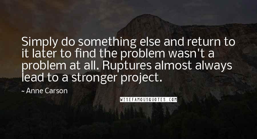 Anne Carson Quotes: Simply do something else and return to it later to find the problem wasn't a problem at all. Ruptures almost always lead to a stronger project.