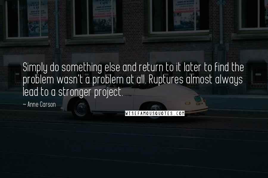 Anne Carson Quotes: Simply do something else and return to it later to find the problem wasn't a problem at all. Ruptures almost always lead to a stronger project.