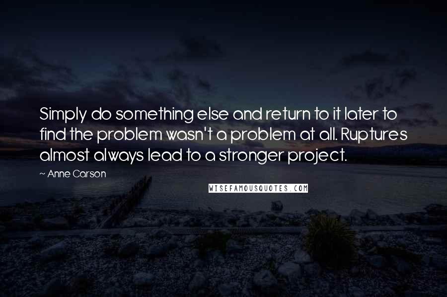 Anne Carson Quotes: Simply do something else and return to it later to find the problem wasn't a problem at all. Ruptures almost always lead to a stronger project.