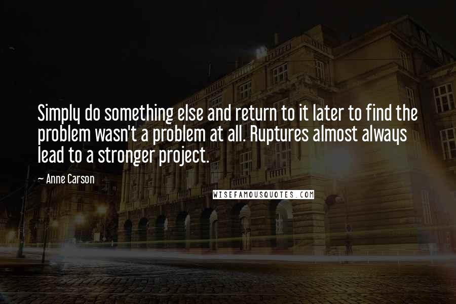 Anne Carson Quotes: Simply do something else and return to it later to find the problem wasn't a problem at all. Ruptures almost always lead to a stronger project.