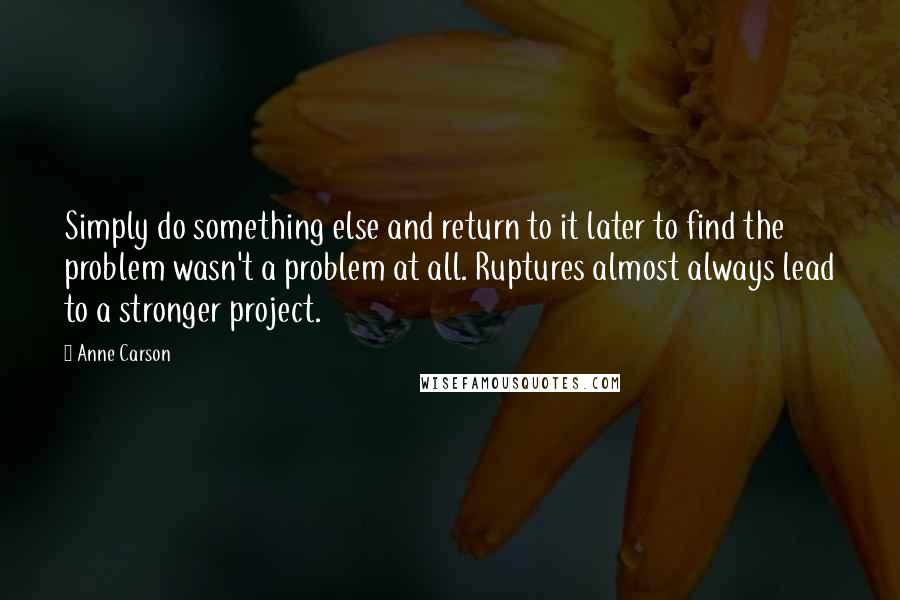 Anne Carson Quotes: Simply do something else and return to it later to find the problem wasn't a problem at all. Ruptures almost always lead to a stronger project.