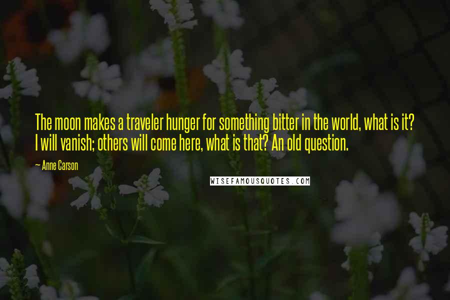 Anne Carson Quotes: The moon makes a traveler hunger for something bitter in the world, what is it? I will vanish; others will come here, what is that? An old question.