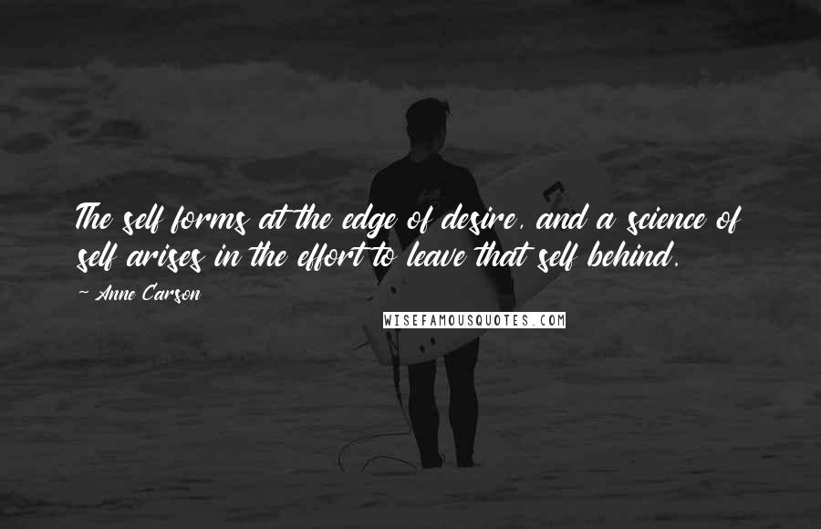 Anne Carson Quotes: The self forms at the edge of desire, and a science of self arises in the effort to leave that self behind.