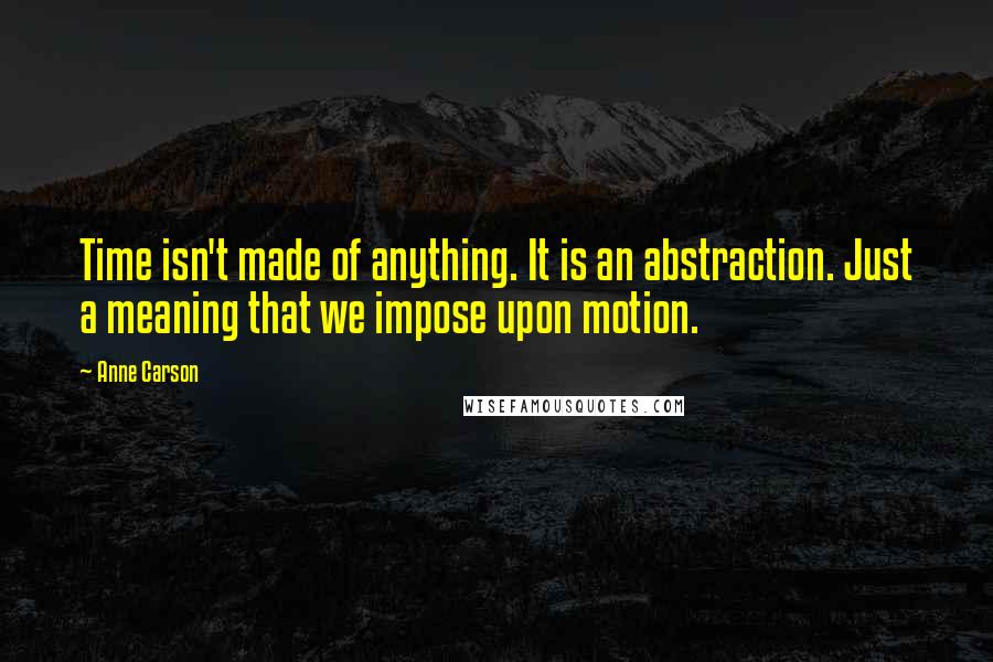 Anne Carson Quotes: Time isn't made of anything. It is an abstraction. Just a meaning that we impose upon motion.