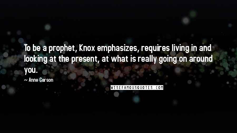 Anne Carson Quotes: To be a prophet, Knox emphasizes, requires living in and looking at the present, at what is really going on around you.