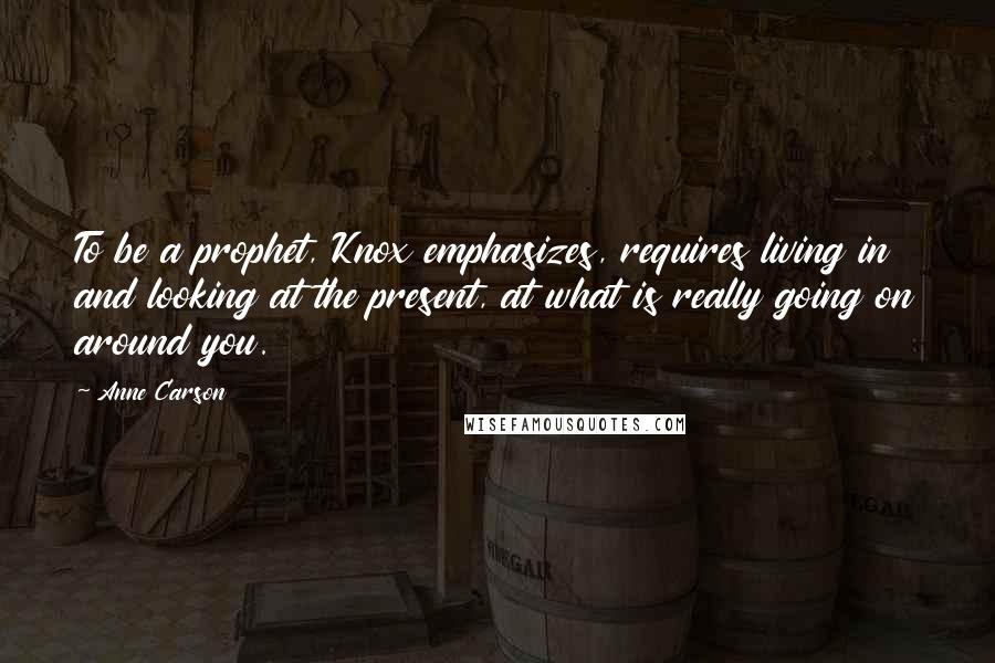 Anne Carson Quotes: To be a prophet, Knox emphasizes, requires living in and looking at the present, at what is really going on around you.