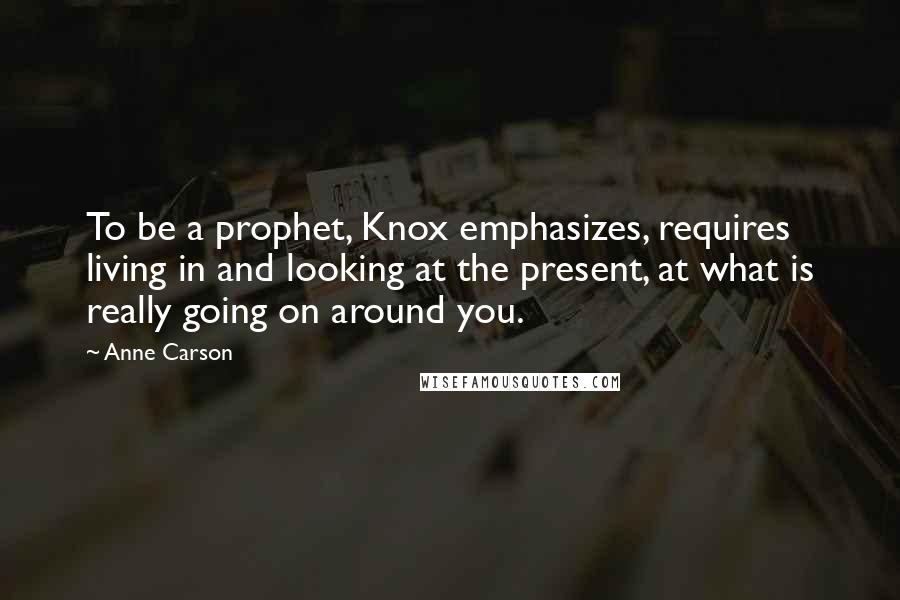 Anne Carson Quotes: To be a prophet, Knox emphasizes, requires living in and looking at the present, at what is really going on around you.