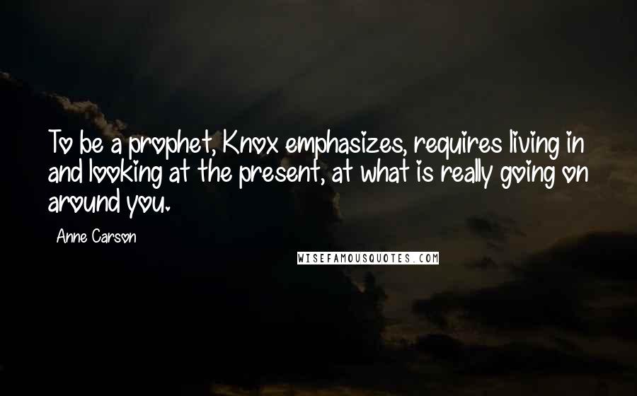 Anne Carson Quotes: To be a prophet, Knox emphasizes, requires living in and looking at the present, at what is really going on around you.