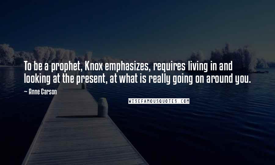 Anne Carson Quotes: To be a prophet, Knox emphasizes, requires living in and looking at the present, at what is really going on around you.