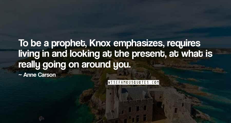 Anne Carson Quotes: To be a prophet, Knox emphasizes, requires living in and looking at the present, at what is really going on around you.