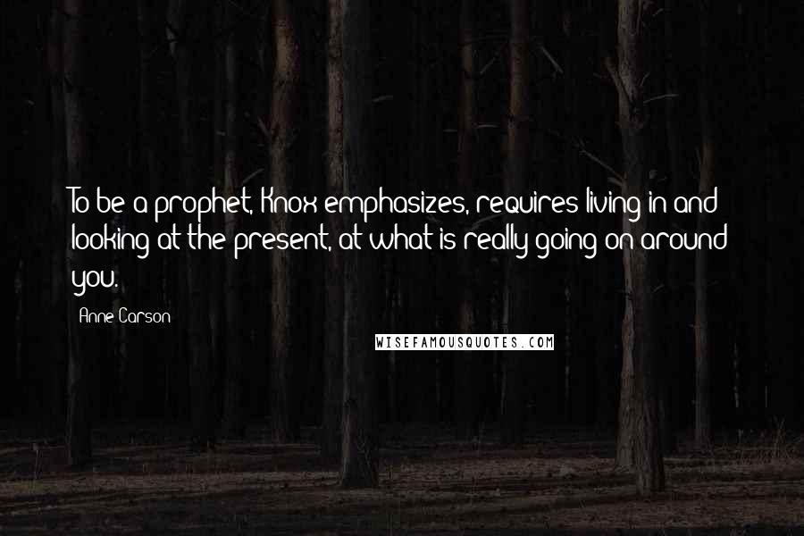 Anne Carson Quotes: To be a prophet, Knox emphasizes, requires living in and looking at the present, at what is really going on around you.