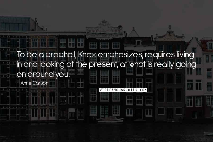 Anne Carson Quotes: To be a prophet, Knox emphasizes, requires living in and looking at the present, at what is really going on around you.