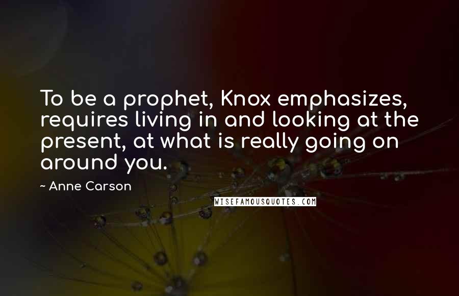 Anne Carson Quotes: To be a prophet, Knox emphasizes, requires living in and looking at the present, at what is really going on around you.