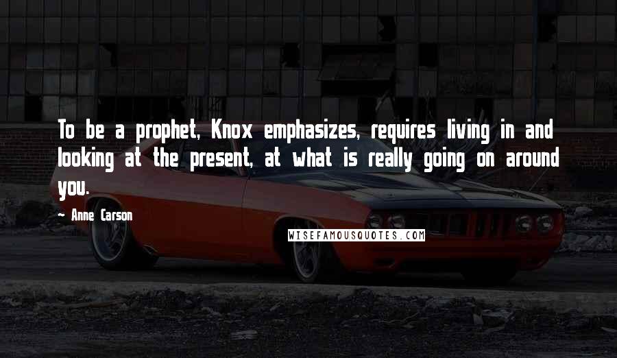 Anne Carson Quotes: To be a prophet, Knox emphasizes, requires living in and looking at the present, at what is really going on around you.