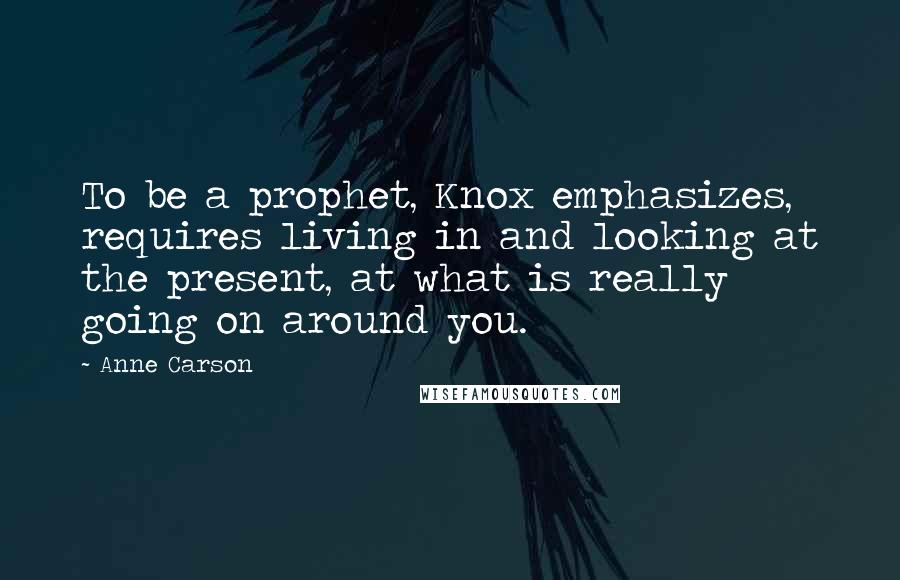 Anne Carson Quotes: To be a prophet, Knox emphasizes, requires living in and looking at the present, at what is really going on around you.