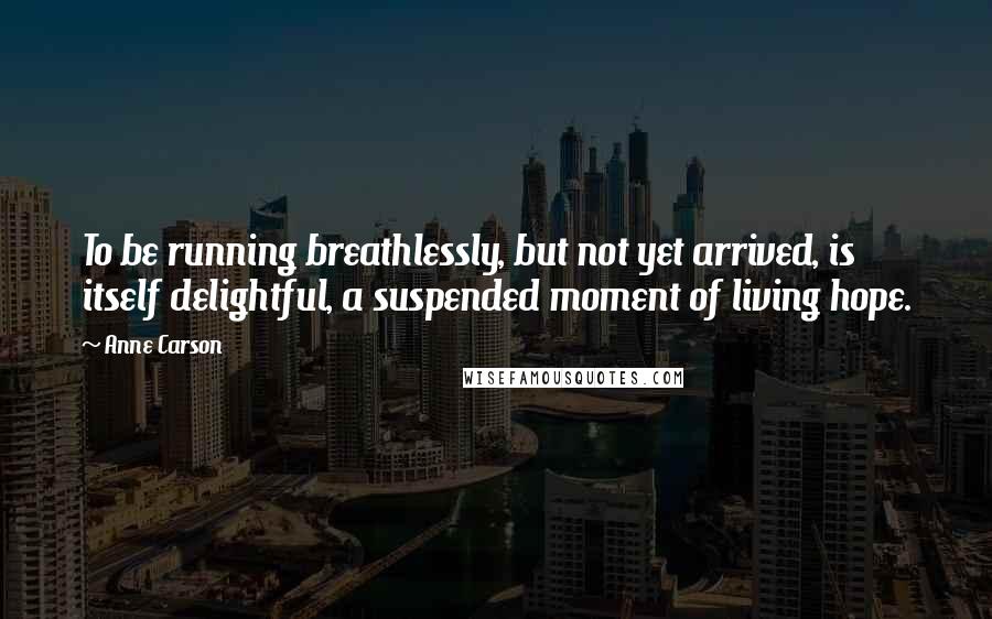 Anne Carson Quotes: To be running breathlessly, but not yet arrived, is itself delightful, a suspended moment of living hope.