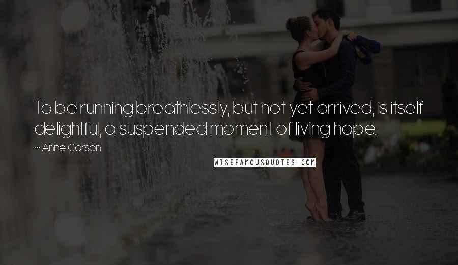 Anne Carson Quotes: To be running breathlessly, but not yet arrived, is itself delightful, a suspended moment of living hope.