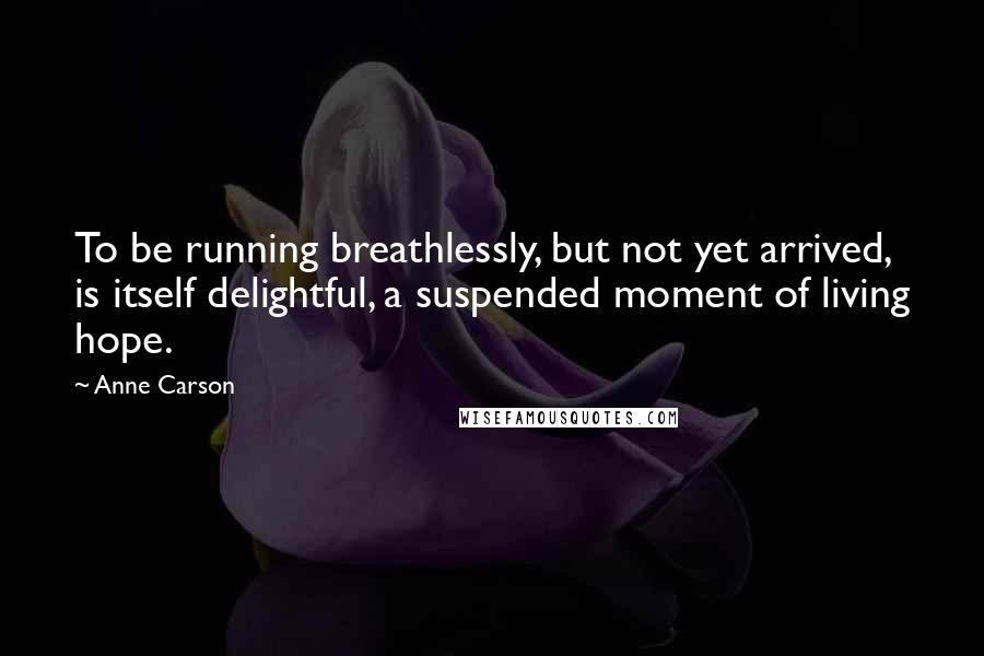 Anne Carson Quotes: To be running breathlessly, but not yet arrived, is itself delightful, a suspended moment of living hope.