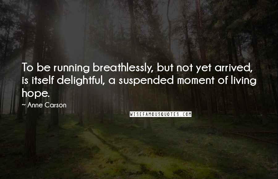 Anne Carson Quotes: To be running breathlessly, but not yet arrived, is itself delightful, a suspended moment of living hope.