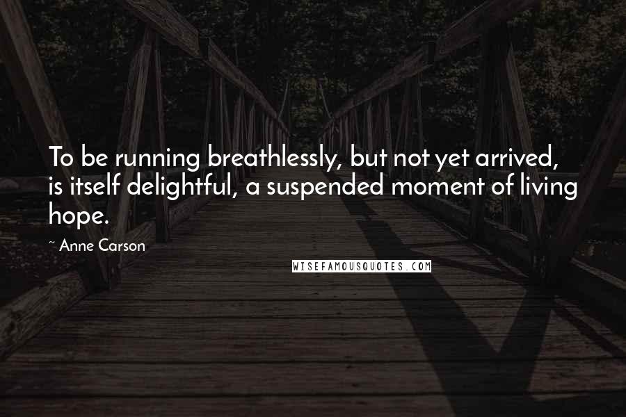 Anne Carson Quotes: To be running breathlessly, but not yet arrived, is itself delightful, a suspended moment of living hope.