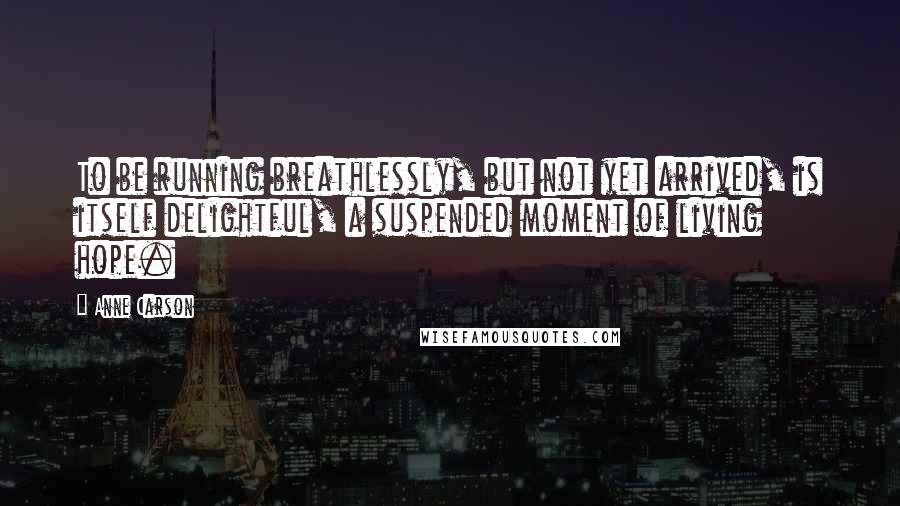 Anne Carson Quotes: To be running breathlessly, but not yet arrived, is itself delightful, a suspended moment of living hope.