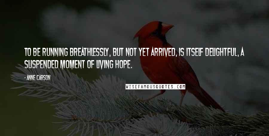 Anne Carson Quotes: To be running breathlessly, but not yet arrived, is itself delightful, a suspended moment of living hope.