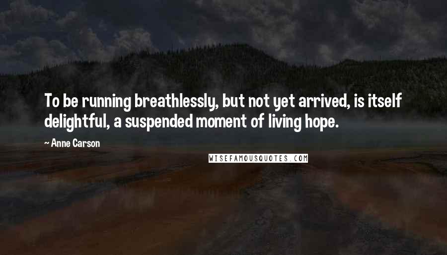 Anne Carson Quotes: To be running breathlessly, but not yet arrived, is itself delightful, a suspended moment of living hope.