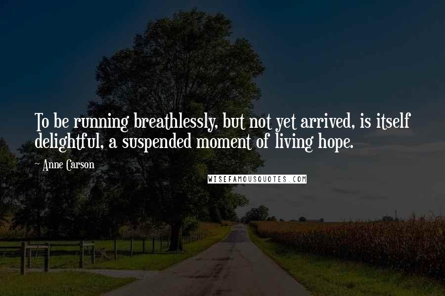 Anne Carson Quotes: To be running breathlessly, but not yet arrived, is itself delightful, a suspended moment of living hope.