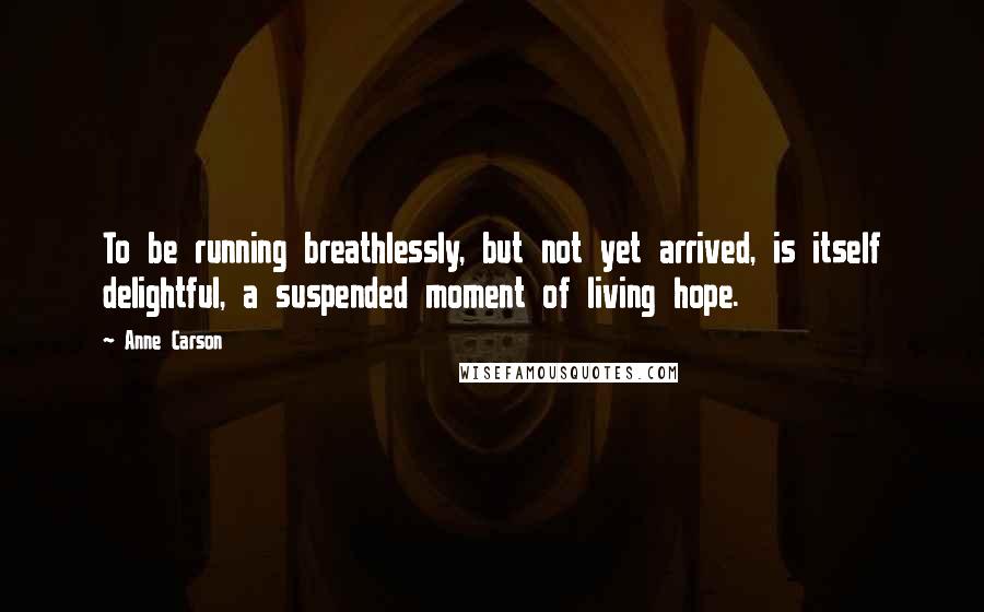 Anne Carson Quotes: To be running breathlessly, but not yet arrived, is itself delightful, a suspended moment of living hope.