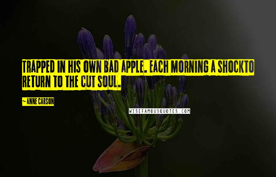 Anne Carson Quotes: Trapped in his own bad apple. Each morning a shockto return to the cut soul.