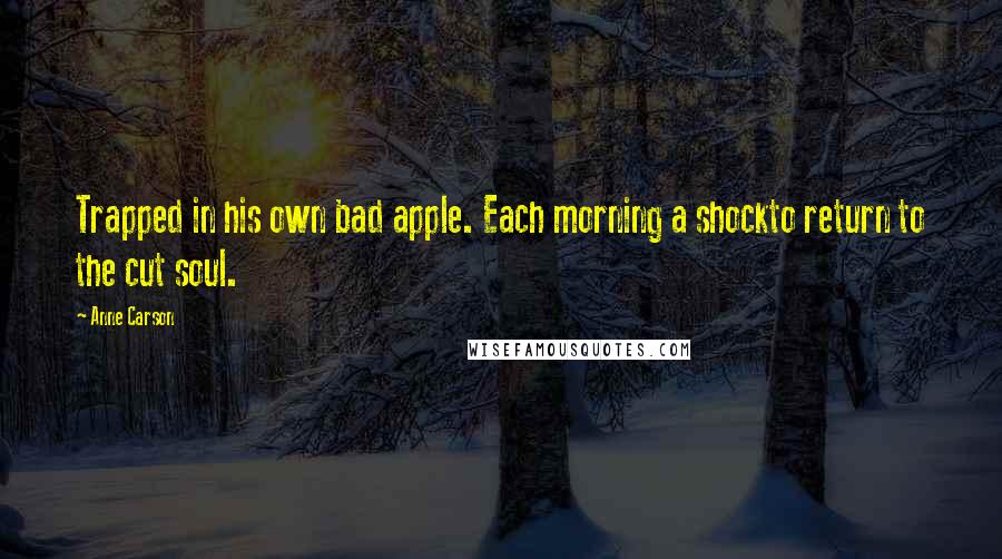 Anne Carson Quotes: Trapped in his own bad apple. Each morning a shockto return to the cut soul.