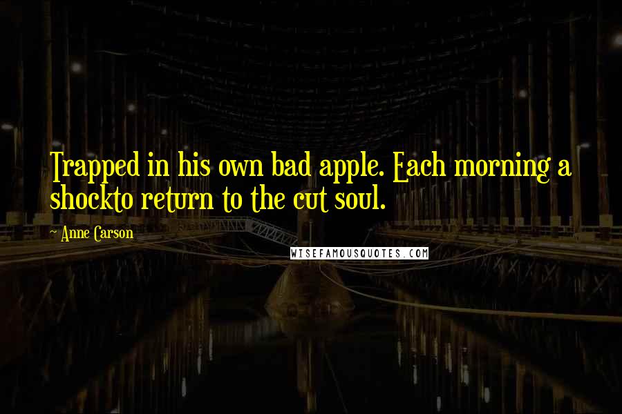 Anne Carson Quotes: Trapped in his own bad apple. Each morning a shockto return to the cut soul.