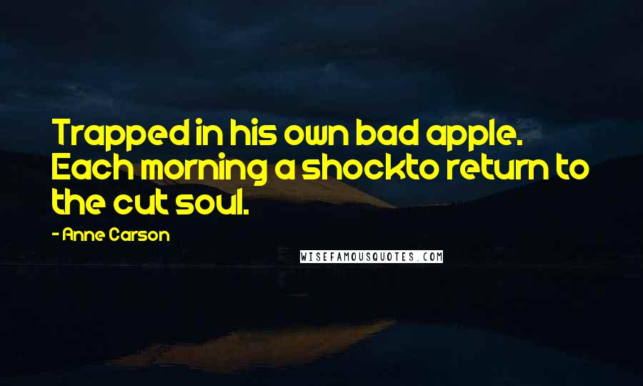 Anne Carson Quotes: Trapped in his own bad apple. Each morning a shockto return to the cut soul.