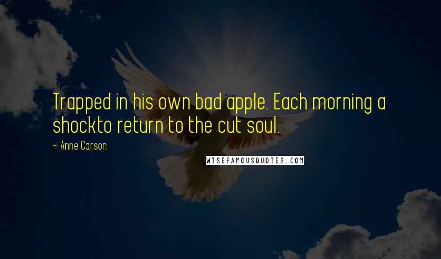 Anne Carson Quotes: Trapped in his own bad apple. Each morning a shockto return to the cut soul.