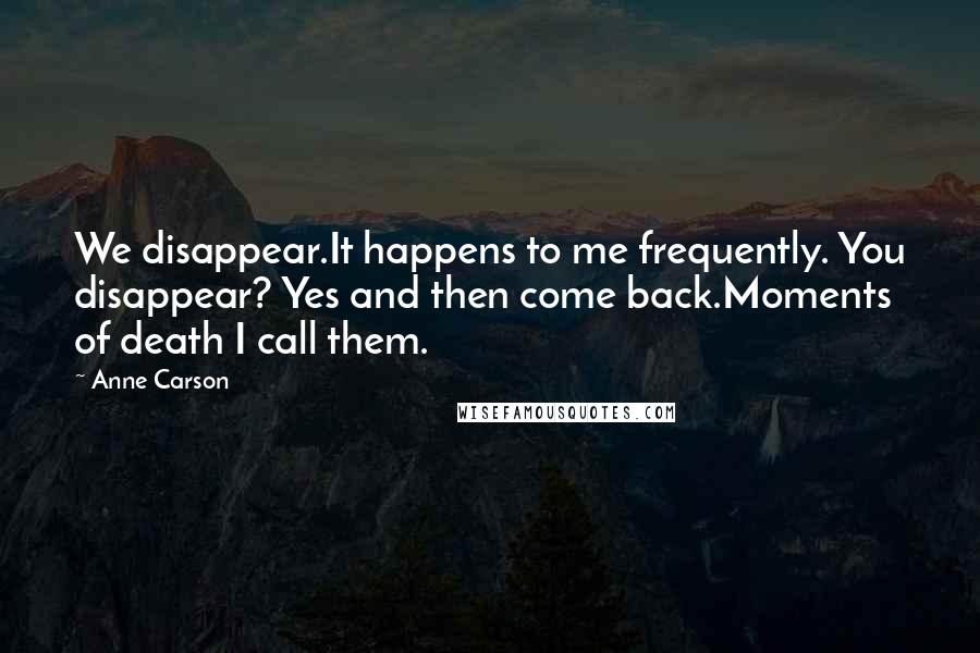 Anne Carson Quotes: We disappear.It happens to me frequently. You disappear? Yes and then come back.Moments of death I call them.