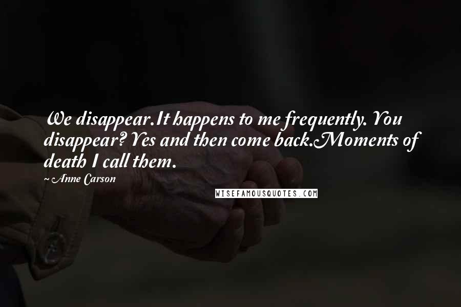 Anne Carson Quotes: We disappear.It happens to me frequently. You disappear? Yes and then come back.Moments of death I call them.