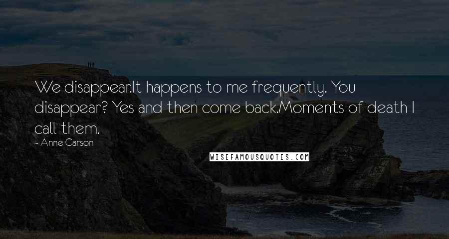 Anne Carson Quotes: We disappear.It happens to me frequently. You disappear? Yes and then come back.Moments of death I call them.