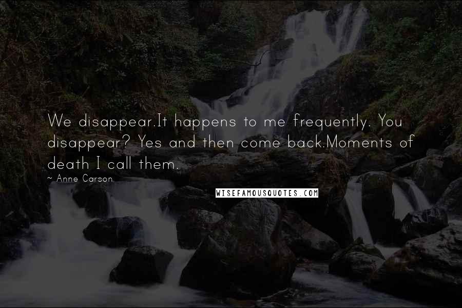 Anne Carson Quotes: We disappear.It happens to me frequently. You disappear? Yes and then come back.Moments of death I call them.