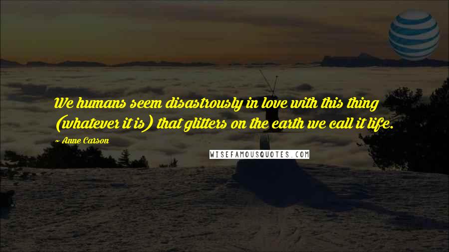 Anne Carson Quotes: We humans seem disastrously in love with this thing (whatever it is) that glitters on the earth we call it life.