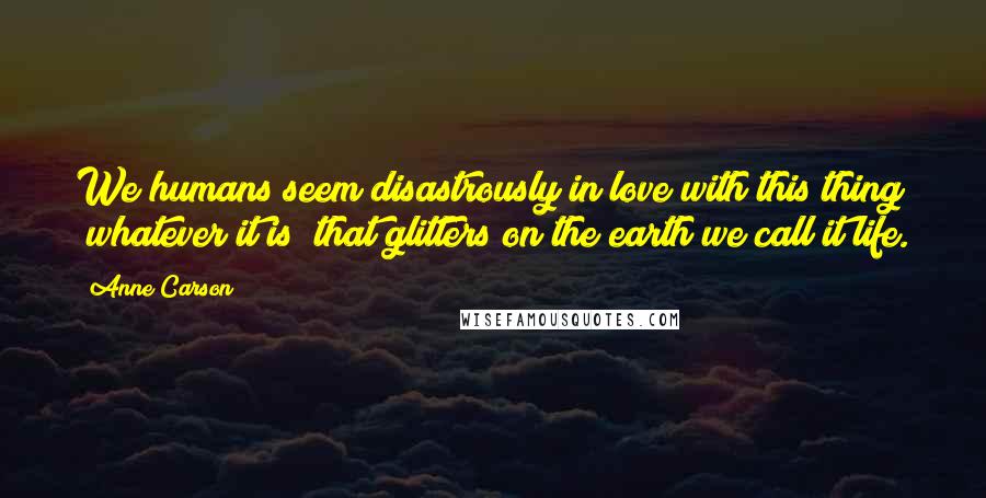 Anne Carson Quotes: We humans seem disastrously in love with this thing (whatever it is) that glitters on the earth we call it life.