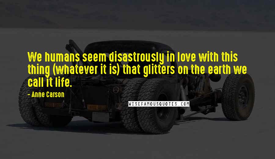 Anne Carson Quotes: We humans seem disastrously in love with this thing (whatever it is) that glitters on the earth we call it life.