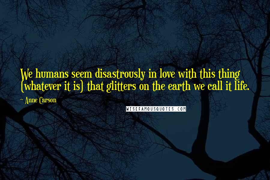Anne Carson Quotes: We humans seem disastrously in love with this thing (whatever it is) that glitters on the earth we call it life.