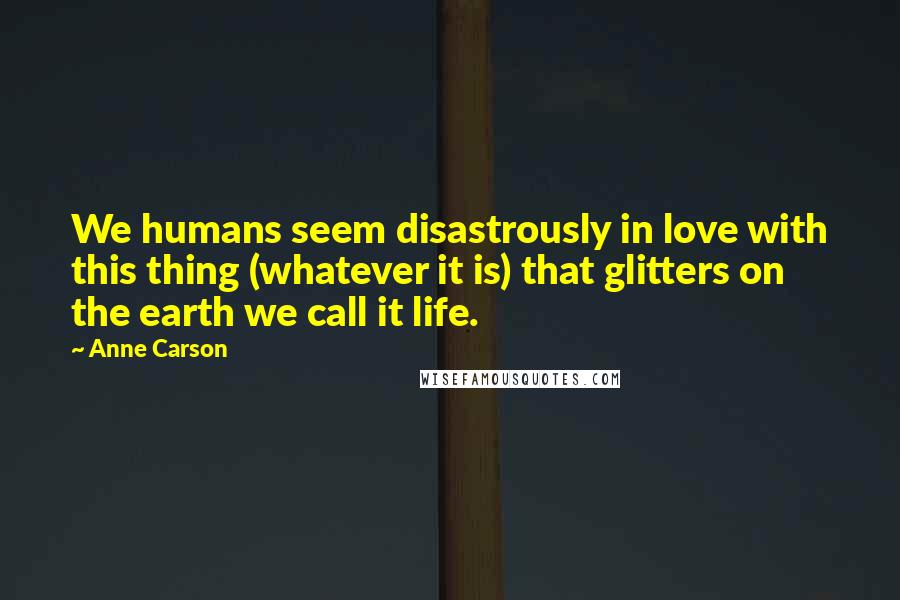 Anne Carson Quotes: We humans seem disastrously in love with this thing (whatever it is) that glitters on the earth we call it life.