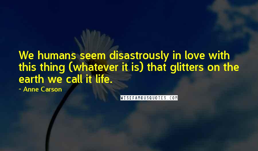 Anne Carson Quotes: We humans seem disastrously in love with this thing (whatever it is) that glitters on the earth we call it life.