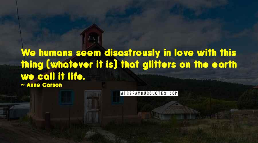 Anne Carson Quotes: We humans seem disastrously in love with this thing (whatever it is) that glitters on the earth we call it life.