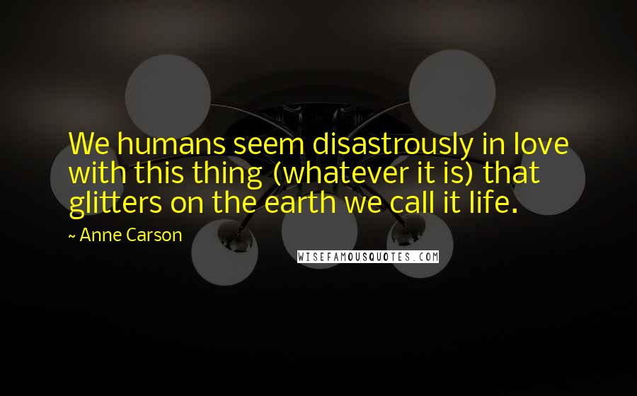 Anne Carson Quotes: We humans seem disastrously in love with this thing (whatever it is) that glitters on the earth we call it life.