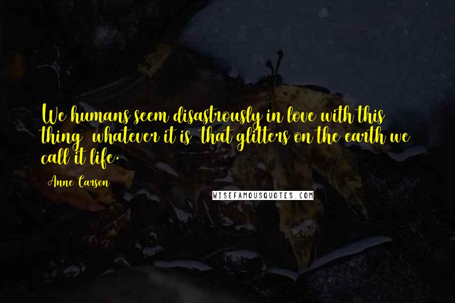 Anne Carson Quotes: We humans seem disastrously in love with this thing (whatever it is) that glitters on the earth we call it life.