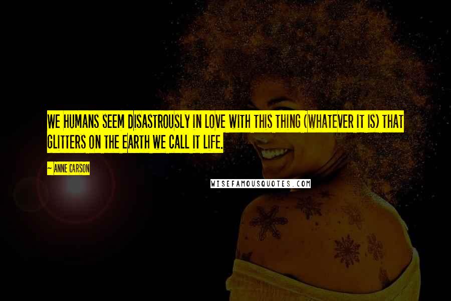 Anne Carson Quotes: We humans seem disastrously in love with this thing (whatever it is) that glitters on the earth we call it life.