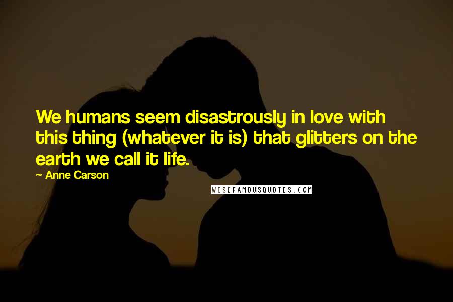 Anne Carson Quotes: We humans seem disastrously in love with this thing (whatever it is) that glitters on the earth we call it life.